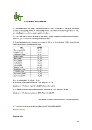 50
ATIVIDADE DE APRENDIZAGEM
1- Considere que no mês base o preço médio de uma cesta básica seja R$ 200,00, e nos meses
subsequentes seja R$ 210,00, R$ 220,00 e R$ 240,00. Obtenha as taxas de inflação de cada mês,
em relação ao mês anterior, e os respectivos índices.
2- Qual a taxa média mensal de inflação que deverá vigorar em cada um dos próximos 12 meses,
de modo que a taxa acumulada no período seja 18%?
3- A tabela abaixo contém os valores mensais do IGP-M de dezembro de 1998 a dezembro de
1999, sendo o mês base agosto de 1994.
Mês IGP-M
Dezembro/1998 148,291
Janeiro/1999 149,533
Fevereiro/1999 154,933
Março/1999 159,325
Abril/1999 160,459
Maio/1999 159,996
Junho/1999 160,573
Julho/1999 163,060
Agosto/1999 165,603
Setembro/1999 167,997
Outubro/1999 170,861
Novembro/1999 174,939
Dezembro/1999 178,099
Com base nos dados da tabela, calcule:
a) a taxa de inflação de outubro de 1999; Resposta: 1,70%
b) a taxa de inflação de dezembro de 1999; Resposta: 1,81%
c) a taxa de inflação acumulada no primeiro semestre de 1999; Resposta: 8,28%
d) a taxa de inflação acumulada em 1999. Resposta: 20,10%
Fonte: BORNATTO, GILBERTO. Matemática financeira – Faculdade Internacional.
4. Pesquise e construa uma tabela no Excel do IGP-M de 2021 a 2022.
Resposta pessoal
Fluxo de Caixa
 
