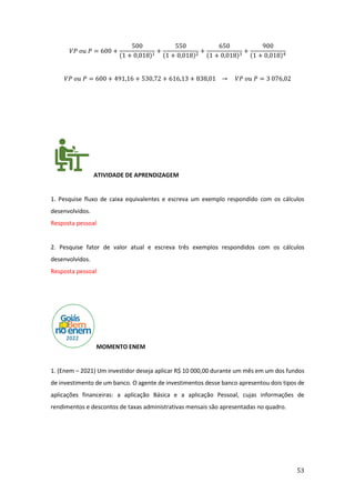 53
𝑉𝑃 𝑜𝑢 𝑃 = 600 +
500
(1 + 0,018)1
+
550
(1 + 0,018)2
+
650
(1 + 0,018)3
+
900
(1 + 0,018)4
𝑉𝑃 𝑜𝑢 𝑃 = 600 + 491,16 + 530,72 + 616,13 + 838,01 → 𝑉𝑃 𝑜𝑢 𝑃 = 3 076,02
ATIVIDADE DE APRENDIZAGEM
1. Pesquise fluxo de caixa equivalentes e escreva um exemplo respondido com os cálculos
desenvolvidos.
Resposta pessoal
2. Pesquise fator de valor atual e escreva três exemplos respondidos com os cálculos
desenvolvidos.
Resposta pessoal
MOMENTO ENEM
1. (Enem – 2021) Um investidor deseja aplicar R$ 10 000,00 durante um mês em um dos fundos
de investimento de um banco. O agente de investimentos desse banco apresentou dois tipos de
aplicações financeiras: a aplicação Básica e a aplicação Pessoal, cujas informações de
rendimentos e descontos de taxas administrativas mensais são apresentadas no quadro.
 