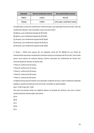54
Consideradas as taxas de rendimento e administrativa, qual aplicação fornecerá maior valor de
rendimento líquido a esse investidor e qual será esse valor?
(A) Básica, com rendimento líquido de R$ 53,90.
(B) Básica, com rendimento líquido de R$ 54,50.
(C) Pessoal, com rendimento líquido de R$ 56,00.
(D) Pessoal, com rendimento líquido de R$ 58,12.
(E) Pessoal, com rendimento líquido de R$ 59,80.
2. (Enem – 2019) Uma pessoa fez um depósito inicial de R$ 200,00 em um fundo de
Investimentos que possui rendimento constante sob juros compostos de 5% ao mês. Esse Fundo
possui cinco planos de carência (tempo mínimo necessário de rendimento do Fundo sem
movimentação do cliente). Os planos são:
• Plano A: carência de 10 meses;
• Plano B: carência de 15 meses;
• Plano C: carência de 20 meses;
• Plano D: carência de 28 meses;
• Plano E: carência de 40 meses.
O objetivo dessa pessoa é deixar essa aplicação rendendo até que o valor inicialmente aplicado
duplique, quando somado aos juros do fundo. Considere as aproximações:
log 2 = 0,30 e log 1,05 = 0,02.
Para que essa pessoa atinja seu objetivo apenas no período de carência, mas com a menor
carência possível, deverá optar pelo plano
(A) A.
(B) B.
(C) C.
(D) D.
(E) E.
 