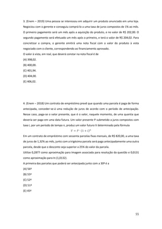 55
3. (Enem – 2019) Uma pessoa se interessou em adquirir um produto anunciado em uma loja.
Negociou com o gerente e conseguiu comprá-lo a uma taxa de juros compostos de 1% ao mês.
O primeiro pagamento será um mês após a aquisição do produto, e no valor de R$ 202,00. O
segundo pagamento será efetuado um mês após o primeiro, e terá o valor de R$ 204,02. Para
concretizar a compra, o gerente emitirá uma nota fiscal com o valor do produto à vista
negociado com o cliente, correspondendo ao financiamento aprovado.
O valor à vista, em real, que deverá constar na nota fiscal é de
(A) 398,02.
(B) 400,00.
(C) 401,94.
(D) 404,00.
(E) 406,02.
4. (Enem – 2018) Um contrato de empréstimo prevê que quando uma parcela é paga de forma
antecipada, conceder-se-á uma redução de juros de acordo com o período de antecipação.
Nesse caso, paga-se o valor presente, que é o valor, naquele momento, de uma quantia que
deveria ser paga em uma data futura. Um valor presente P submetido a juros compostos com
taxa i, por um período de tempo n, produz um valor futuro V determinado pela fórmula
𝑉 = 𝑃 ˑ (1 + 𝑖)𝑛
Em um contrato de empréstimo com sessenta parcelas fixas mensais, de R$ 820,00, a uma taxa
de juros de 1,32% ao mês, junto com a trigésima parcela será paga antecipadamente uma outra
parcela, desde que o desconto seja superior a 25% do valor da parcela.
Utilize 0,2877 como aproximação para Imagem associada para resolução da questão e 0,0131
como aproximação para In (1,0132).
A primeira das parcelas que poderá ser antecipada junto com a 30ª é a
(A) 56ª
(B) 55ª
(C) 52ª
(D) 51ª
(E) 45ª
 