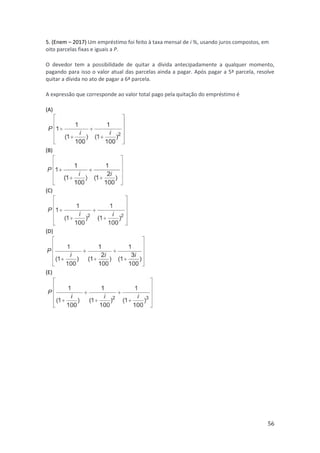 56
5. (Enem – 2017) Um empréstimo foi feito à taxa mensal de i %, usando juros compostos, em
oito parcelas fixas e iguais a P.
O devedor tem a possibilidade de quitar a dívida antecipadamente a qualquer momento,
pagando para isso o valor atual das parcelas ainda a pagar. Após pagar a 5ª parcela, resolve
quitar a dívida no ato de pagar a 6ª parcela.
A expressão que corresponde ao valor total pago pela quitação do empréstimo é
(A)
(B)
(C)
(D)
(E)
 