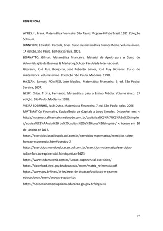57
REFERÊNCIAS
AYRES Jr., Frank. Matemática financeira. São Paulo: Mcgraw-Hill do Brasil, 1981. Coleção
Schaum.
BIANCHINI, Edwaldo. Paccola, Erval. Curso de matemática Ensino Médio. Volume único.
1ª edição. São Paulo. Editora Saraiva. 2001.
BORNATTO, Gilmar. Matemática financeira. Material de Apoio para o Curso de
Administração da Busness & Marketing School Faculdade Internacional.
Giovanni, José Ruy. Bonjorno, José Roberto. Júnior, José Ruy Giovanni. Curso de
matemática: volume único. 2ª edição. São Paulo. Moderna. 1998.
HAZZAN, Samuel; POMPEO, José Nicolau. Matemática financeira. 6. ed. São Paulo:
Saraiva, 2007.
NERY, Chico. Trotta, Fernando. Matemática para o Ensino Médio. Volume único. 2ª
edição. São Paulo. Moderna. 1998.
VIEIRA SOBRINHO, José Dutra. Matemática financeira. 7. ed. São Paulo: Atlas, 2006.
MATEMÁTICA Financeira, Equivalência de Capitais a Juros Simples. Disponível em: <
http://matematicafinanceira.webnode.com.br/capitaliza%C3%A7%C3%A3o%20simple
s/equival%C3%AAncia%20 de%20capitais%20a%20juros%20simples-/ >. Acesso em 10
de janeiro de 2017.
https://exercicios.brasilescola.uol.com.br/exercicios-matematica/exercicios-sobre-
funcao-exponencial.htm#questao-2
https://exercicios.mundoeducacao.uol.com.br/exercicios-matematica/exercicios-
sobre-funcao-exponencial.htm#questao-7423
https://www.todamateria.com.br/funcao-exponencial-exercicios/
https://download.inep.gov.br/download/enem/matriz_referencia.pdf
https://www.gov.br/inep/pt-br/areas-de-atuacao/avaliacao-e-exames-
educacionais/enem/provas-e-gabaritos
https://novoensinomediogoiano.educacao.go.gov.br/dcgoem/
 
