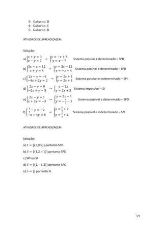 59
3- Gabarito: D
4- Gabarito: C
5- Gabarito: B
ATIVIDADE DE APRENDIZAGEM
Solução:
a) {
𝑥 + 𝑦 = 3
𝑥 − 𝑦 = 7
→ {
𝑦 = −𝑥 + 3
𝑦 = 𝑥 − 7
Sistema possível e determinado – SPD
b) {
3𝑥 − 𝑦 = 12
𝑥 + 𝑦 = 4
→ {
𝑦 = 3𝑥 − 12
𝑦 = −𝑥 + 4
Sistema possível e determinado – SPD
c) {
2𝑥 − 𝑦 = −1
−4𝑥 + 2𝑦 = 2
→ {
𝑦 = 2𝑥 + 1
𝑦 = 2𝑥 + 1
Sistema possível e indeterminado – SPI
d) {
2𝑥 − 𝑦 = 0
−2𝑥 + 𝑦 = 5
→ {
𝑦 = 2𝑥
𝑦 = 2𝑥 + 5
Sistema impossível – SI
e) {
2𝑥 − 𝑦 = 1
𝑥 + 3𝑦 = −3
→ {
𝑦 = 2𝑥 − 1
𝑦 = −
𝑥
3
− 1
Sistema possível e determinado – SPD
f) {
𝑥
4
− 𝑦 = −2
−𝑥 + 4𝑦 = 8
→ {
𝑦 =
𝑥
4
+ 2
𝑦 =
𝑥
4
+ 2
Sistema possível e indeterminado – SPI
ATIVIDADE DE APRENDIZAGEM
Solução:
a) 𝑆 = {(2,0,5)} portanto SPD
b) 𝑆 = {(1,2, – 1)} portanto SPD
c) SPI ou SI
d) 𝑆 = {(1, – 1,3)} portanto SPD
e) 𝑆 = {} portanto SI
 