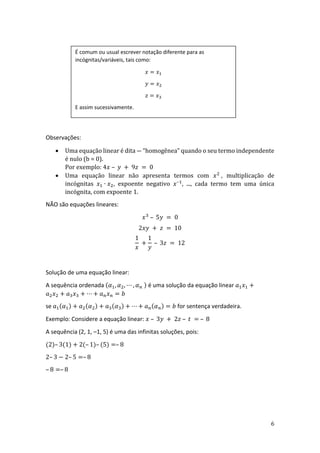 6
Observações:
• Uma equação linear é dita ― “homogênea” quando o seu termo independente
é nulo (b = 0).
Por exemplo: 4𝑥 – 𝑦 + 9𝑧 = 0
• Uma equação linear não apresenta termos com 𝑥2
, multiplicação de
incógnitas 𝑥1 ∙ 𝑥2, expoente negativo 𝑥–1
, ..., cada termo tem uma única
incógnita, com expoente 1.
NÃO são equações lineares:
𝑥3
– 5𝑦 = 0
2𝑥𝑦 + 𝑧 = 10
1
𝑥
+
1
𝑦
– 3𝑧 = 12
Solução de uma equação linear:
A sequência ordenada (𝛼1, 𝛼2, ⋯ , 𝛼𝑛 ) é uma solução da equação linear 𝑎1𝑥1 +
𝑎2𝑥2 + 𝑎3𝑥3 + ⋯ + 𝑎𝑛𝑥𝑛 = 𝑏
se 𝑎1(𝛼1) + 𝑎2(𝛼2) + 𝑎3(𝛼3) + ⋯ + 𝑎𝑛(𝛼𝑛) = 𝑏 for sentença verdadeira.
Exemplo: Considere a equação linear: 𝑥 – 3𝑦 + 2𝑧 – 𝑡 = – 8
A sequência (2, 1, –1, 5) é uma das infinitas soluções, pois:
(2)– 3(1) + 2(– 1)– (5) =– 8
2– 3 − 2– 5 =– 8
– 8 =– 8
É comum ou usual escrever notação diferente para as
incógnitas/variáveis, tais como:
𝑥 = 𝑥1
𝑦 = 𝑥2
𝑧 = 𝑥3
E assim sucessivamente.
 