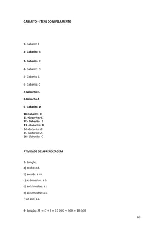 60
GABARITO – ITENS DO NIVELAMENTO
1- Gabarito E
2- Gabarito: B
3- Gabarito: C
4- Gabarito: D
5- Gabarito C
6- Gabarito: C
7-Gabarito: C
8-Gabarito A
9- Gabarito: D
10-Gabarito: C
11 -Gabarito: C
12 - Gabarito: E
13 - Gabarito: B
14- Gabarito: B
15 -Gabarito: A
16 - Gabarito: C
ATIVIDADE DE APRENDIZAGEM
3- Solução:
a) ao dia: a.d.
b) ao mês: a.m.
c) ao bimestre: a.b.
d) ao trimestre: a.t.
e) ao semestre: a.s.
f) ao ano: a.a.
4- Solução: 𝑀 = 𝐶 + 𝐽 = 10 000 + 600 = 10 600
 