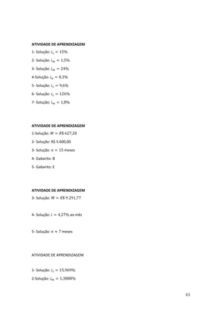 61
ATIVIDADE DE APRENDIZAGEM
1- Solução: 𝑖𝑠 = 15%
2- Solução: 𝑖𝑚 = 1,5%
3- Solução: 𝑖𝑚 = 24%
4-Solução: 𝑖𝑎 = 0,3%
5- Solução: 𝑖𝑠 = 9,6%
6- Solução: 𝑖𝑠 = 126%
7- Solução: 𝑖𝑚 = 1,8%
ATIVIDADE DE APRENDIZAGEM
1-Solução: 𝑀 = 𝑅$ 627,20
2- Solução: R$ 5.600,00
3- Solução: 𝑛 = 15 meses
4- Gabarito: B
5- Gabarito: E
ATIVIDADE DE APRENDIZAGEM
3- Solução: 𝑀 = 𝑅$ 9 291,77
4- Solução: 𝑖 = 4,27% ao mês
5- Solução: 𝑛 ≈ 7 meses
ATIVIDADE DE APRENDIZAGEM
1- Solução: 𝑖𝑠 = 15,969%
2-Solução: 𝑖𝑚 = 1,3888%
 