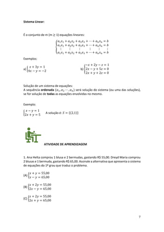 7
Sistema Linear:
É o conjunto de m (m ≥ 1) equações lineares:
{
𝑎1𝑥1 + 𝑎2𝑥2 + 𝑎3𝑥3 + ⋯ + 𝑎𝑛𝑥𝑛 = 𝑏
𝑎1𝑥1 + 𝑎2𝑥2 + 𝑎3𝑥3 + ⋯ + 𝑎𝑛𝑥𝑛 = 𝑏
⋮ ⋮ ⋮ ⋮ ⋮ ⋮
𝑎1𝑥1 + 𝑎2𝑥2 + 𝑎3𝑥3 + ⋯ + 𝑎𝑛𝑥𝑛 = 𝑏
Exemplos:
a) {
𝑥 + 3𝑦 = 1
4𝑥 − 𝑦 = −2
b) {
−𝑥 + 2𝑦 − 𝑧 = 1
2𝑥 − 𝑦 + 5𝑧 = 0
2𝑥 + 𝑦 + 2𝑧 = 0
Solução de um sistema de equações:
A sequência ordenada (𝛼1, 𝛼2 ⋯ , 𝛼𝑛) será solução do sistema (ou uma das soluções),
se for solução de todas as equações envolvidas no mesmo.
Exemplo:
{
𝑥 − 𝑦 = 1
2𝑥 + 𝑦 = 5
A solução é: 𝑆 = {(2,1)}
ATIVIDADE DE APRENDIZAGEM
1. Ana Helta comprou 1 blusa e 2 bermudas, gastando R$ 55,00. Dreyd Maria comprou
2 blusas e 1 bermuda, gastando R$ 65,00. Assinale a alternativa que apresenta o sistema
de equações do 1º grau que traduz o problema.
(A) {
𝑥 + 𝑦 = 55,00
𝑥 − 𝑦 = 65,00
(B) {
𝑥 + 2𝑦 = 55,00
2𝑥 − 𝑦 = 65,00
(C) {
𝑥 + 2𝑦 = 55,00
2𝑥 + 𝑦 = 65,00
 