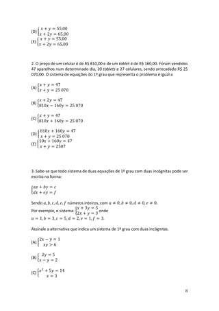 8
(D) {
𝑥 + 𝑦 = 55,00
𝑥 + 2𝑦 = 65,00
(E) {
𝑥 + 𝑦 = 55,00
𝑥 + 2𝑦 = 65,00
2. O preço de um celular é de R$ 810,00 e de um tablet é de R$ 160,00. Foram vendidos
47 aparelhos num determinado dia, 20 tablets e 27 celulares, sendo arrecadado R$ 25
070,00. O sistema de equações do 1º grau que representa o problema é igual a
(A) {
𝑥 + 𝑦 = 47
𝑥 + 𝑦 = 25 070
(B) {
𝑥 + 2𝑦 = 47
810𝑥 − 160𝑦 = 25 070
(C) {
𝑥 + 𝑦 = 47
810𝑥 + 160𝑦 = 25 070
(D) {
810𝑥 + 160𝑦 = 47
𝑥 + 𝑦 = 25 070
(E) {
10𝑥 + 160𝑦 = 47
𝑥 + 𝑦 = 2507
3. Sabe-se que todo sistema de duas equações de 1º grau com duas incógnitas pode ser
escrito na forma:
{
𝑎𝑥 + 𝑏𝑦 = 𝑐
𝑑𝑥 + 𝑒𝑦 = 𝑓
Sendo 𝑎, 𝑏, 𝑐, 𝑑, 𝑒, 𝑓 números inteiros, com 𝑎 ≠ 0, 𝑏 ≠ 0, 𝑑 ≠ 0, 𝑒 ≠ 0.
Por exemplo, o sistema: {
𝑥 + 3𝑦 = 5
2𝑥 + 𝑦 = 3
onde
𝑎 = 1, 𝑏 = 3, 𝑐 = 5, 𝑑 = 2, 𝑒 = 1, 𝑓 = 3.
Assinale a alternativa que indica um sistema de 1º grau com duas incógnitas.
(A) {
2𝑥 − 𝑦 = 1
𝑥𝑦 > 6
(B) {
2𝑦 = 5
𝑥 − 𝑦 = 2
(C) {𝑥2
+ 5𝑦 = 14
𝑥 = 3
 
