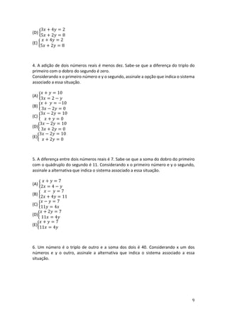 9
(D) {
3𝑥 + 4𝑦 = 2
5𝑥 + 2𝑦 = 8
(E) {
𝑥 + 4𝑦 = 2
5𝑥 + 2𝑦 = 8
4. A adição de dois números reais é menos dez. Sabe-se que a diferença do triplo do
primeiro com o dobro do segundo é zero.
Considerando x o primeiro número e y o segundo, assinale a opção que indica o sistema
associado a essa situação.
(A) {
𝑥 + 𝑦 = 10
3𝑥 = 2 − 𝑦
(B) {
𝑥 + 𝑦 = −10
3𝑥 − 2𝑦 = 0
(C) {
3𝑥 − 2𝑦 = 10
𝑥 + 𝑦 = 0
(D){
3𝑥 − 2𝑦 = 10
3𝑥 + 2𝑦 = 0
(E){
3𝑥 − 2𝑦 = 10
𝑥 + 2𝑦 = 0
5. A diferença entre dois números reais é 7. Sabe-se que a soma do dobro do primeiro
com o quádruplo do segundo é 11. Considerando x o primeiro número e y o segundo,
assinale a alternativa que indica o sistema associado a essa situação.
(A) {
𝑥 + 𝑦 = 7
2𝑥 = 4 − 𝑦
(B) {
𝑥 − 𝑦 = 7
2𝑥 + 4𝑦 = 11
(C) {
𝑥 − 𝑦 = 7
11𝑦 = 4𝑥
(D){
𝑥 + 2𝑦 = 7
11𝑥 = 4𝑦
(E){
𝑥 + 𝑦 = 7
11𝑥 = 4𝑦
6. Um número é o triplo de outro e a soma dos dois é 40. Considerando x um dos
números e y o outro, assinale a alternativa que indica o sistema associado a essa
situação.
 