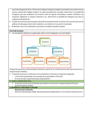 partir del triángulode 16 cm. Dentrode él, dibujantriángulosequiláterostomando como referencia los
puntos medios del triángulo original. En cada procedimiento realizado, determinan la cantidad de
triángulos que hay, establecen una relación entre las figuras encontradas, escriben mediante una
expresión algebraica la relación existente y así determinan la cantidad de triángulos que hay en
cualquier procedimiento.
 El docente monitoreaybrindaapoyoindicandolos procedimientos al realizar de la construcción de las
gráficas. Brinda apoyo sobre cómo establecer una relación en la sucesión encontrada.
 El docente invita a los estudiantes a presentar su trabajo realizado en grupo.
Cierre (20 minutos):
 Los estudiantes elaboran un organizador sobre el tema trabajado en las actividades.
El siguienteesquemaesreferencialparael docente,apartirde él, el docente promueve másrelacionesysu
representaciónsimbólica.
 El docente promueve la reflexión en los estudiantes a través de las siguientes preguntas:
- ¿Te fue fácil comprender el enunciado de las actividades? ¿Por qué?
- Si no te fue fácil, ¿qué hiciste para comprenderlo?
IV. TAREA A TRABAJAREN CASA
 El docente solicitaalosestudiantesque elaboren unasucesión oprogresióngeométricaque
presente motivosincaicos.
V. MATERIALES O RECURSOS A UTILIZAR
Recursos para el docente:
- Ministeriode Educación(2016). Manualdel docente Matemática 4. Lima: Editorial Santillana S.A.C.
-
 