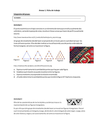 Anexo 1. Ficha de trabajo
Integrantesdel grupo:
Actividad 1
El puntoexcéntrico enel tapizconsiste enunelementode tramaque enrollausualmente dos
urdimbres,variandolaparejade estas;resultaenlíneascurvasque hacende perfil (usualmente
oscuro).
http://www.tiwanakuarcheo.net/13_handicrafts/textiles/punto_excentrico.jpg
Un grupo de estudiantesdecide hacerunproyectode unmural,para lo cual observanque los
incasutilizaronpuntos.Ellosdecidenrealizarunmural haciendousosde puntos ordenadosde
formatriangular,tal como se muestraen lafigura.
https://matelucia.files.wordpress.com/2011/07/suceciones.png
a. Expresanuméricamentelacantidadde puntosque haypor cada figura.
b. Establece qué relaciónse puede encontrarentre lasfiguras.
c. Expresamediante unaexpresiónlarelaciónencontrada.
d. ¿Puedesdeterminarlacantidadde puntosque tendrálafigura15? Explicaturespuesta.
Actividad 2
Otra de las características de laslostejidos ycerámicasincases la
representaciónde susfiguras triangulares.
Es por elloque otrogrupo de estudiantesdecide hacerunmural configuras triangulares.Parael
cual inicianpintandountriánguloyluego,dentrode él, otrotriángulode colornegro.Luego,otros
de color blancoy negroy así sucesivamente;tal comose muestraenla figura.
NOMBRE:…………………………………………………………………………………………………………………………………
Figura1 Figura2 Figura3 Figura4 Figura5
 