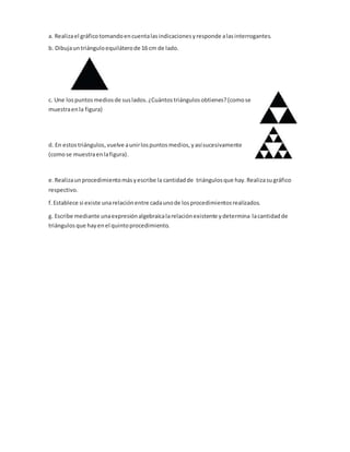 a. Realizael gráficotomandoencuentalasindicacionesyresponde alasinterrogantes.
b. Dibujauntriánguloequiláterode 16 cm de lado.
c. Une lospuntosmediosde suslados.¿Cuántostriángulosobtienes?(comose
muestraenla figura)
d. En estostriángulos,vuelve aunirlospuntosmedios,y asísucesivamente
(comose muestraenlafigura).
e. Realizaunprocedimientomásyescribe la cantidadde triángulosque hay.Realizasugráfico
respectivo.
f. Establece si existe unarelaciónentre cadaunode losprocedimientosrealizados.
g. Escribe mediante unaexpresiónalgebraicalarelaciónexistente ydetermina lacantidadde
triángulos que hayenel quintoprocedimiento.
 