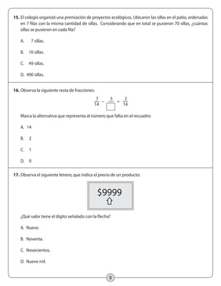 15. El colegio organizó una premiación de proyectos ecológicos. Ubicaron las sillas en el patio, ordenadas 
en 7 filas con la misma cantidad de sillas. Considerando que en total se pusieron 70 sillas, ¿cuántas 
sillas se pusieron en cada fila? 
A. 7 sillas. 
B. 10 sillas. 
C. 49 sillas. 
D. 490 sillas. 
5 
16. Observa la siguiente resta de fracciones: 
7 
14 
Marca la alternativa que representa al número que falta en el recuadro: 
A. 14 
B. 2 
C. 1 
D. 0 
17. Observa el siguiente letrero, que indica el precio de un producto: 
¿Qué valor tiene el dígito señalado con la flecha? 
A. Nueve. 
B. Noventa. 
C. Novecientos. 
D. Nueve mil. 
2 
14 
5 
– = 
$9999 
 
