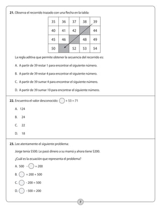 21. Observa el recorrido trazado con una flecha en la tabla: 
35 36 37 38 39 
40 41 42 44 
45 46 48 49 
50 52 53 54 
La regla aditiva que permite obtener la secuencia del recorrido es: 
A. A partir de 39 restar 1 para encontrar el siguiente número. 
B. A partir de 39 restar 4 para encontrar el siguiente número. 
C. A partir de 39 sumar 4 para encontrar el siguiente número. 
D. A partir de 39 sumar 10 para encontrar el siguiente número. 
7 
22. Encuentra el valor desconocido: + 53 = 71 
A. 124 
B. 24 
C. 22 
D. 18 
23. Lee atentamente el siguiente problema: 
Jorge tenía $500. Le pasó dinero a su mamá y ahora tiene $200. 
¿Cuál es la ecuación que representa el problema? 
A. 500 - = 200 
B. = 200 + 500 
C. - 200 = 500 
D. - 500 = 200 
 