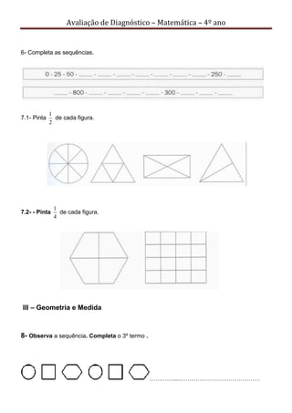 Avaliação de Diagnóstico – Matemática – 4º ano
6- Completa as sequências.
7.1- Pinta
2
1
de cada figura.
7.2- - Pinta
4
1
de cada figura.
III – Geometria e Medida
8- Observa a sequência. Completa o 3º termo .
…………...……………………………………
 