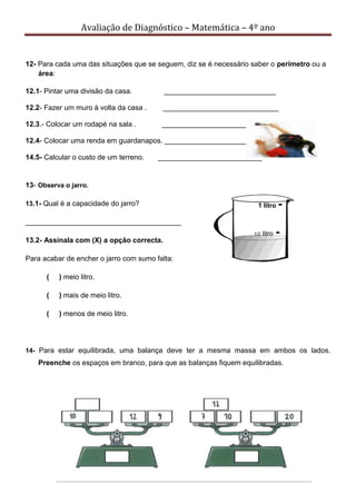 Avaliação de Diagnóstico – Matemática – 4º ano
12- Para cada uma das situações que se seguem, diz se é necessário saber o perímetro ou a
área:
12.1- Pintar uma divisão da casa. ____________________________
12.2- Fazer um muro à volta da casa . _____________________________
12.3.- Colocar um rodapé na sala . ___________________________
12.4- Colocar uma renda em guardanapos. _____________________
14.5- Calcular o custo de um terreno. __________________________
13- Observa o jarro.
13.1- Qual é a capacidade do jarro?
_______________________________________
13.2- Assinala com (X) a opção correcta.
Para acabar de encher o jarro com sumo falta:
( ) meio litro.
( ) mais de meio litro.
( ) menos de meio litro.
14- Para estar equilibrada, uma balança deve ter a mesma massa em ambos os lados.
Preenche os espaços em branco, para que as balanças fiquem equilibradas.
1 litro -
1/2 litro -
 