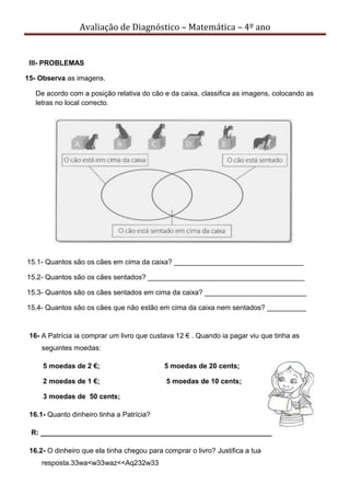 Avaliação de Diagnóstico – Matemática – 4º ano
III- PROBLEMAS
15- Observa as imagens.
De acordo com a posição relativa do cão e da caixa, classifica as imagens, colocando as
letras no local correcto.
15.1- Quantos são os cães em cima da caixa? _________________________________
15.2- Quantos são os cães sentados? ________________________________________
15.3- Quantos são os cães sentados em cima da caixa? __________________________
15.4- Quantos são os cães que não estão em cima da caixa nem sentados? __________
16- A Patrícia ia comprar um livro que custava 12 € . Quando ia pagar viu que tinha as
seguintes moedas:
5 moedas de 2 €; 5 moedas de 20 cents;
2 moedas de 1 €; 5 moedas de 10 cents;
3 moedas de 50 cents;
16.1- Quanto dinheiro tinha a Patrícia?
R: ___________________________________________________________
16.2- O dinheiro que ela tinha chegou para comprar o livro? Justifica a tua
resposta.33wa<w33waz<<Aq232w33
 