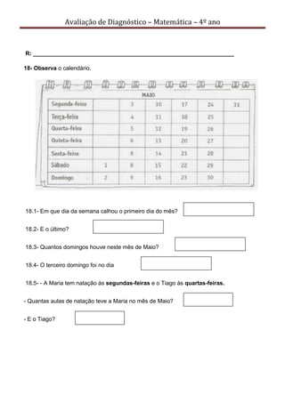Avaliação de Diagnóstico – Matemática – 4º ano
R: _______________________________________________________________
18- Observa o calendário.
18.1- Em que dia da semana calhou o primeiro dia do mês?
18.2- E o último?
18.3- Quantos domingos houve neste mês de Maio?
18.4- O terceiro domingo foi no dia
18.5- - A Maria tem natação às segundas-feiras e o Tiago às quartas-feiras.
- Quantas aulas de natação teve a Maria no mês de Maio?
- E o Tiago?
 