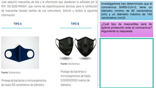 Investigadores han determinado que el
coronavirus SARS-CoV-2, tiene un
diámetro mínimo de 60 nanómetros
(nm) y un diámetro máximo de 140
nanómetros (nm)3.
¿Cuál tipo de mascarillas será de
óptima protección ante el coronavirus?
Argumenta tu respuesta
 