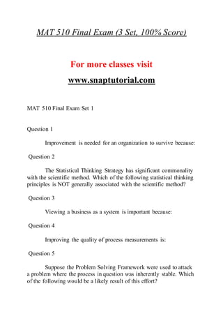 MAT 510 Final Exam (3 Set, 100% Score)
For more classes visit
www.snaptutorial.com
MAT 510 Final Exam Set 1
Question 1
Improvement is needed for an organization to survive because:
Question 2
The Statistical Thinking Strategy has significant commonality
with the scientific method. Which of the following statistical thinking
principles is NOT generally associated with the scientific method?
Question 3
Viewing a business as a system is important because:
Question 4
Improving the quality of process measurements is:
Question 5
Suppose the Problem Solving Framework were used to attack
a problem where the process in question was inherently stable. Which
of the following would be a likely result of this effort?
 