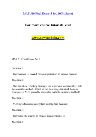 MAT 510 Final Exam (3 Set, 100% Score)
For more course tutorials visit
www.newtonhelp.com
MAT 510 Final Exam Set 1
Question 1
Improvement is needed for an organization to survive because:
Question 2
The Statistical Thinking Strategy has significant commonality with
the scientific method. Which of the following statistical thinking
principles is NOT generally associated with the scientific method?
Question 3
Viewing a business as a system is important because:
Question 4
Improving the quality of process measurements is:
Question 5
 