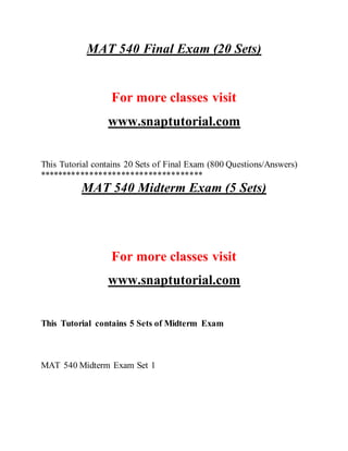 MAT 540 Final Exam (20 Sets)
For more classes visit
www.snaptutorial.com
This Tutorial contains 20 Sets of Final Exam (800 Questions/Answers)
************************************
MAT 540 Midterm Exam (5 Sets)
For more classes visit
www.snaptutorial.com
This Tutorial contains 5 Sets of Midterm Exam
MAT 540 Midterm Exam Set 1
 