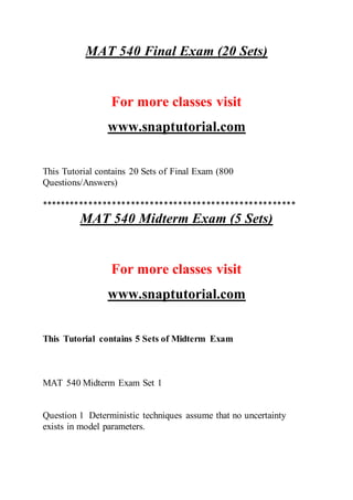 MAT 540 Final Exam (20 Sets)
For more classes visit
www.snaptutorial.com
This Tutorial contains 20 Sets of Final Exam (800
Questions/Answers)
******************************************************
MAT 540 Midterm Exam (5 Sets)
For more classes visit
www.snaptutorial.com
This Tutorial contains 5 Sets of Midterm Exam
MAT 540 Midterm Exam Set 1
Question 1 Deterministic techniques assume that no uncertainty
exists in model parameters.
 
