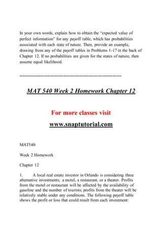 In your own words, explain how to obtain the “expected value of
perfect information” for any payoff table, which has probabilities
associated with each state of nature. Then, provide an example,
drawing from any of the payoff tables in Problems 1-17 in the back of
Chapter 12. If no probabilities are given for the states of nature, then
assume equal likelihood.
*********************************************************************
MAT 540 Week 2 Homework Chapter 12
For more classes visit
www.snaptutorial.com
MAT540
Week 2 Homework
Chapter 12
1. A local real estate investor in Orlando is considering three
alternative investments; a motel, a restaurant, or a theater. Profits
from the motel or restaurant will be affected by the availability of
gasoline and the number of tourists; profits from the theater will be
relatively stable under any conditions. The following payoff table
shows the profit or loss that could result from each investment:
 