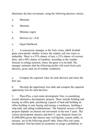 Determine the best investment, using the following decision criteria.
a. Maximax
b. Maximin
c. Minimax regret
d. Hurwicz (α = 0.4)
e. Equal likelihood
2. A concessions manager at the Tech versus A&M football
game must decide whether to have the vendors sell sun visors or
umbrellas. There is a 35% chance of rain, a 25% chance of overcast
skies, and a 40% chance of sunshine, according to the weather
forecast in college junction, where the game is to be held. The
manager estimates that the following profits will result from each
decision, given each set of weather conditions:
a. Compute the expected value for each decision and select the
best one.
b. Develop the opportunity loss table and compute the expected
opportunity loss for each decision.
3. Place-Plus, a real estate development firm, is considering
several alternative development projects. These include building and
leasing an office park, purchasing a parcel of land and building an
office building to rent, buying and leasing a warehouse, building a
strip mall, and selling condominiums. The financial success of these
projects depends on interest rate movement in the next 5 years. The
various development projects and their 5- year financial return (in
$1,000,000s) given that interest rates will decline, remain stable, or
increase, are in the following payoff table. Place-Plus real estate
development firm has hired an economist to assign a probability to
 