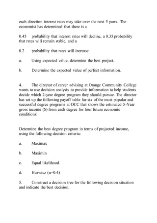 each direction interest rates may take over the next 5 years. The
economist has determined that there is a
0.45 probability that interest rates will decline, a 0.35 probability
that rates will remain stable, and a
0.2 probability that rates will increase.
a. Using expected value, determine the best project.
b. Determine the expected value of perfect information.
4. The director of career advising at Orange Community College
wants to use decision analysis to provide information to help students
decide which 2-year degree program they should pursue. The director
has set up the following payoff table for six of the most popular and
successful degree programs at OCC that shows the estimated 5-Year
gross income ($) from each degree for four future economic
conditions:
Determine the best degree program in terms of projected income,
using the following decision criteria:
a. Maximax
b. Maximin
c. Equal likelihood
d. Hurwicz (α=0.4)
5. Construct a decision tree for the following decision situation
and indicate the best decision.
 