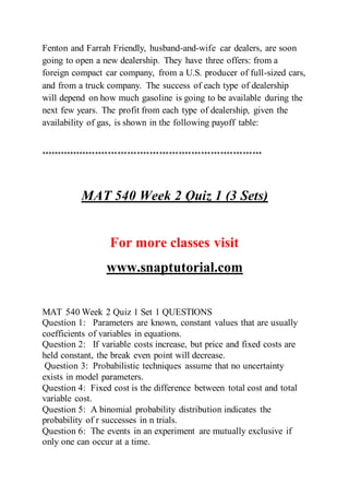 Fenton and Farrah Friendly, husband-and-wife car dealers, are soon
going to open a new dealership. They have three offers: from a
foreign compact car company, from a U.S. producer of full-sized cars,
and from a truck company. The success of each type of dealership
will depend on how much gasoline is going to be available during the
next few years. The profit from each type of dealership, given the
availability of gas, is shown in the following payoff table:
*********************************************************************
MAT 540 Week 2 Quiz 1 (3 Sets)
For more classes visit
www.snaptutorial.com
MAT 540 Week 2 Quiz 1 Set 1 QUESTIONS
Question 1: Parameters are known, constant values that are usually
coefficients of variables in equations.
Question 2: If variable costs increase, but price and fixed costs are
held constant, the break even point will decrease.
Question 3: Probabilistic techniques assume that no uncertainty
exists in model parameters.
Question 4: Fixed cost is the difference between total cost and total
variable cost.
Question 5: A binomial probability distribution indicates the
probability of r successes in n trials.
Question 6: The events in an experiment are mutually exclusive if
only one can occur at a time.
 