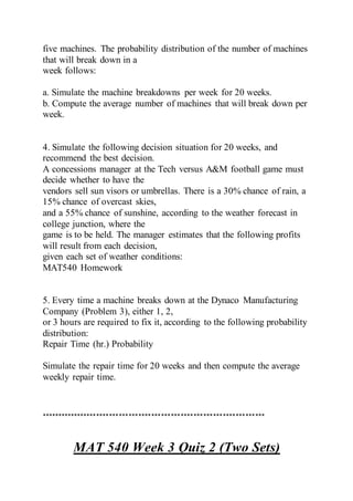five machines. The probability distribution of the number of machines
that will break down in a
week follows:
a. Simulate the machine breakdowns per week for 20 weeks.
b. Compute the average number of machines that will break down per
week.
4. Simulate the following decision situation for 20 weeks, and
recommend the best decision.
A concessions manager at the Tech versus A&M football game must
decide whether to have the
vendors sell sun visors or umbrellas. There is a 30% chance of rain, a
15% chance of overcast skies,
and a 55% chance of sunshine, according to the weather forecast in
college junction, where the
game is to be held. The manager estimates that the following profits
will result from each decision,
given each set of weather conditions:
MAT540 Homework
5. Every time a machine breaks down at the Dynaco Manufacturing
Company (Problem 3), either 1, 2,
or 3 hours are required to fix it, according to the following probability
distribution:
Repair Time (hr.) Probability
Simulate the repair time for 20 weeks and then compute the average
weekly repair time.
*********************************************************************
MAT 540 Week 3 Quiz 2 (Two Sets)
 