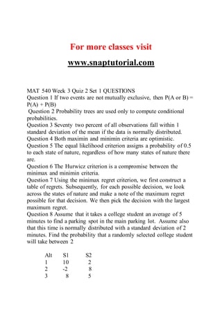 For more classes visit
www.snaptutorial.com
MAT 540 Week 3 Quiz 2 Set 1 QUESTIONS
Question 1 If two events are not mutually exclusive, then P(A or B) =
P(A) + P(B)
Question 2 Probability trees are used only to compute conditional
probabilities.
Question 3 Seventy two percent of all observations fall within 1
standard deviation of the mean if the data is normally distributed.
Question 4 Both maximin and minimin criteria are optimistic.
Question 5 The equal likelihood criterion assigns a probability of 0.5
to each state of nature, regardless of how many states of nature there
are.
Question 6 The Hurwicz criterion is a compromise between the
minimax and minimin criteria.
Question 7 Using the minimax regret criterion, we first construct a
table of regrets. Subsequently, for each possible decision, we look
across the states of nature and make a note of the maximum regret
possible for that decision. We then pick the decision with the largest
maximum regret.
Question 8 Assume that it takes a college student an average of 5
minutes to find a parking spot in the main parking lot. Assume also
that this time is normally distributed with a standard deviation of 2
minutes. Find the probability that a randomly selected college student
will take between 2
Alt S1 S2
1 10 2
2 -2 8
3 8 5
 