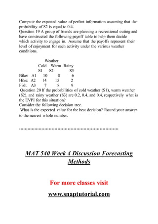 Compute the expected value of perfect information assuming that the
probability of S2 is equal to 0.4.
Question 19 A group of friends are planning a recreational outing and
have constructed the following payoff table to help them decide
which activity to engage in. Assume that the payoffs represent their
level of enjoyment for each activity under the various weather
conditions.
Weather
Cold Warm Rainy
S1 S2 S3
Bike: A1 10 8 6
Hike: A2 14 15 2
Fish: A3 7 8 9
Question 20 If the probabilities of cold weather (S1), warm weather
(S2), and rainy weather (S3) are 0.2, 0.4, and 0.4, respectively what is
the EVPI for this situation?
Consider the following decision tree.
What is the expected value for the best decision? Round your answer
to the nearest whole number.
*********************************************************************
MAT 540 Week 4 Discussion Forecasting
Methods
For more classes visit
www.snaptutorial.com
 