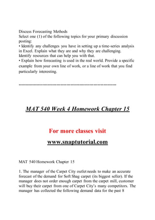 Discuss Forecasting Methods
Select one (1) of the following topics for your primary discussion
posting:
• Identify any challenges you have in setting up a time-series analysis
in Excel. Explain what they are and why they are challenging.
Identify resources that can help you with that.
• Explain how forecasting is used in the real world. Provide a specific
example from your own line of work, or a line of work that you find
particularly interesting.
*********************************************************************
MAT 540 Week 4 Homework Chapter 15
For more classes visit
www.snaptutorial.com
MAT 540 Homework Chapter 15
1. The manager of the Carpet City outlet needs to make an accurate
forecast of the demand for Soft Shag carpet (its biggest seller). If the
manager does not order enough carpet from the carpet mill, customer
will buy their carpet from one of Carpet City’s many competitors. The
manager has collected the following demand data for the past 8
 