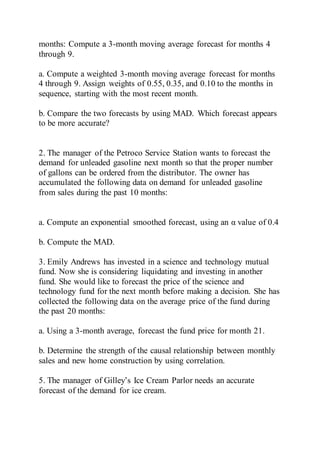 months: Compute a 3-month moving average forecast for months 4
through 9.
a. Compute a weighted 3-month moving average forecast for months
4 through 9. Assign weights of 0.55, 0.35, and 0.10 to the months in
sequence, starting with the most recent month.
b. Compare the two forecasts by using MAD. Which forecast appears
to be more accurate?
2. The manager of the Petroco Service Station wants to forecast the
demand for unleaded gasoline next month so that the proper number
of gallons can be ordered from the distributor. The owner has
accumulated the following data on demand for unleaded gasoline
from sales during the past 10 months:
a. Compute an exponential smoothed forecast, using an α value of 0.4
b. Compute the MAD.
3. Emily Andrews has invested in a science and technology mutual
fund. Now she is considering liquidating and investing in another
fund. She would like to forecast the price of the science and
technology fund for the next month before making a decision. She has
collected the following data on the average price of the fund during
the past 20 months:
a. Using a 3-month average, forecast the fund price for month 21.
b. Determine the strength of the causal relationship between monthly
sales and new home construction by using correlation.
5. The manager of Gilley’s Ice Cream Parlor needs an accurate
forecast of the demand for ice cream.
 