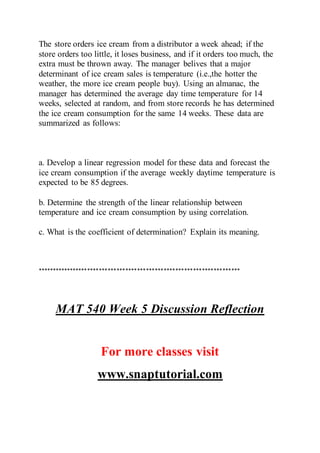 The store orders ice cream from a distributor a week ahead; if the
store orders too little, it loses business, and if it orders too much, the
extra must be thrown away. The manager belives that a major
determinant of ice cream sales is temperature (i.e.,the hotter the
weather, the more ice cream people buy). Using an almanac, the
manager has determined the average day time temperature for 14
weeks, selected at random, and from store records he has determined
the ice cream consumption for the same 14 weeks. These data are
summarized as follows:
a. Develop a linear regression model for these data and forecast the
ice cream consumption if the average weekly daytime temperature is
expected to be 85 degrees.
b. Determine the strength of the linear relationship between
temperature and ice cream consumption by using correlation.
c. What is the coefficient of determination? Explain its meaning.
*********************************************************************
MAT 540 Week 5 Discussion Reflection
For more classes visit
www.snaptutorial.com
 