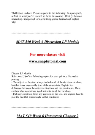 "Reflection to date• Please respond to the following: In a paragraph,
reflect on what you've learned so far in this course. Identify the most
interesting, unexpected, or useful thing you've learned and explain
why
*********************************************************************
MAT 540 Week 6 Discussion LP Models
For more classes visit
www.snaptutorial.com
Discuss LP Models
Select one (1) of the following topics for your primary discussion
posting:
• The objective function always includes all of the decision variables,
but that is not necessarily true of the constraints. Explain the
difference between the objective function and the constraints. Then,
explain why a constraint need not refer to all the variables.
• Pick any constraint from any problem in the text, and explain how to
plot the line that corresponds to that constraint.
*********************************************************************
MAT 540 Week 6 Homework Chapter 2
 
