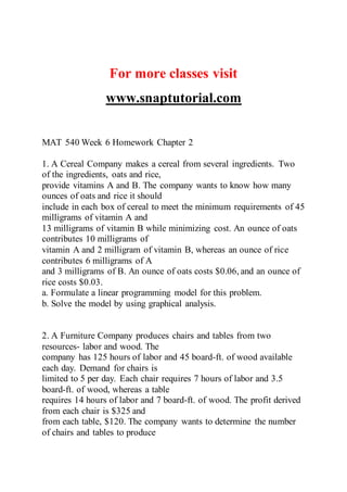 For more classes visit
www.snaptutorial.com
MAT 540 Week 6 Homework Chapter 2
1. A Cereal Company makes a cereal from several ingredients. Two
of the ingredients, oats and rice,
provide vitamins A and B. The company wants to know how many
ounces of oats and rice it should
include in each box of cereal to meet the minimum requirements of 45
milligrams of vitamin A and
13 milligrams of vitamin B while minimizing cost. An ounce of oats
contributes 10 milligrams of
vitamin A and 2 milligram of vitamin B, whereas an ounce of rice
contributes 6 milligrams of A
and 3 milligrams of B. An ounce of oats costs $0.06, and an ounce of
rice costs $0.03.
a. Formulate a linear programming model for this problem.
b. Solve the model by using graphical analysis.
2. A Furniture Company produces chairs and tables from two
resources- labor and wood. The
company has 125 hours of labor and 45 board-ft. of wood available
each day. Demand for chairs is
limited to 5 per day. Each chair requires 7 hours of labor and 3.5
board-ft. of wood, whereas a table
requires 14 hours of labor and 7 board-ft. of wood. The profit derived
from each chair is $325 and
from each table, $120. The company wants to determine the number
of chairs and tables to produce
 