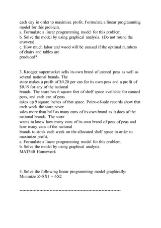 each day in order to maximize profit. Formulate a linear programming
model for this problem.
a. Formulate a linear programming model for this problem.
b. Solve the model by using graphical analysis. (Do not round the
answers)
c. How much labor and wood will be unused if the optimal numbers
of chairs and tables are
produced?
3. Kroeger supermarket sells its own brand of canned peas as well as
several national brands. The
store makes a profit of $0.28 per can for its own peas and a profit of
$0.19 for any of the national
brands. The store has 6 square feet of shelf space available for canned
peas, and each can of peas
takes up 9 square inches of that space. Point-of-sale records show that
each week the store never
sales more than half as many cans of its own brand as it does of the
national brands. The store
wants to know how many cans of its own brand of peas of peas and
how many cans of the national
brands to stock each week on the allocated shelf space in order to
maximize profit.
a. Formulate a linear programming model for this problem.
b. Solve the model by using graphical analysis.
MAT540 Homework
4. Solve the following linear programming model graphically:
Minimize Z=8X1 + 6X2
*********************************************************************
 