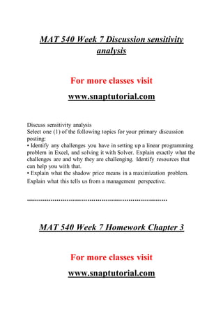 MAT 540 Week 7 Discussion sensitivity
analysis
For more classes visit
www.snaptutorial.com
Discuss sensitivity analysis
Select one (1) of the following topics for your primary discussion
posting:
• Identify any challenges you have in setting up a linear programming
problem in Excel, and solving it with Solver. Explain exactly what the
challenges are and why they are challenging. Identify resources that
can help you with that.
• Explain what the shadow price means in a maximization problem.
Explain what this tells us from a management perspective.
*********************************************************************
MAT 540 Week 7 Homework Chapter 3
For more classes visit
www.snaptutorial.com
 