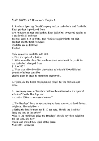 MAT 540 Week 7 Homework Chapter 3
1. Southern Sporting Good Company makes basketballs and footballs.
Each product is produced from
two resources rubber and leather. Each basketball produced results in
a profit of $11 and each
football earns $15 in profit. The resource requirements for each
product and the total resources
available are as follows:
Product
Total resources available 600 900
a. Find the optimal solution.
b. What would be the effect on the optimal solution if the profit for
the basketball changed from
$11 to $12?
c. What would be the effect on optimal solution if 400 additional
pounds of rubber could be
crop to plant in order to maximize their profit.
a. Formulate the linear programming model for the problem and
solve.
b. How many acres of farmland will not be cultivated at the optimal
solution? Do the Bradleys use
the entire 100-acre tobacco allotment?
c. The Bradleys’ have an opportunity to lease some extra land from a
neighbor. The neighbor is
offering the land to them for $110 per acre. Should the Bradleys’
lease the land at that price?
What is the maximum price the Bradleys’ should pay their neighbor
for the land, and how
much land should they lease at that price?
MAT540 Homework
 