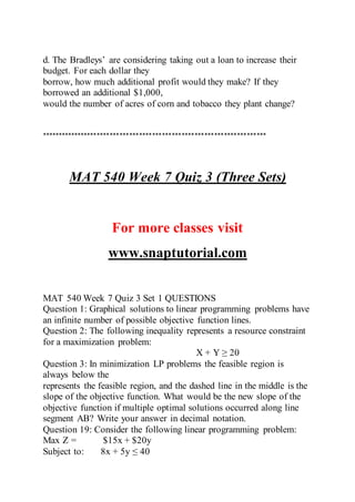 d. The Bradleys’ are considering taking out a loan to increase their
budget. For each dollar they
borrow, how much additional profit would they make? If they
borrowed an additional $1,000,
would the number of acres of corn and tobacco they plant change?
*********************************************************************
MAT 540 Week 7 Quiz 3 (Three Sets)
For more classes visit
www.snaptutorial.com
MAT 540 Week 7 Quiz 3 Set 1 QUESTIONS
Question 1: Graphical solutions to linear programming problems have
an infinite number of possible objective function lines.
Question 2: The following inequality represents a resource constraint
for a maximization problem:
X + Y ≥ 20
Question 3: In minimization LP problems the feasible region is
always below the
represents the feasible region, and the dashed line in the middle is the
slope of the objective function. What would be the new slope of the
objective function if multiple optimal solutions occurred along line
segment AB? Write your answer in decimal notation.
Question 19: Consider the following linear programming problem:
Max Z = $15x + $20y
Subject to: 8x + 5y ≤ 40
 