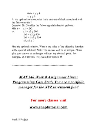 0.4x + y ≥ 4
x, y ≥ 0
At the optimal solution, what is the amount of slack associated with
the first constraint?
Question 20: Consider the following minimization problem:
Min z = x1 + 2x2
s.t. x1 + x2 ≥ 300
2x1 + x2 ≥ 400
2x1 + 5x2 ≤ 750
x1, x2 ≥ 0
Find the optimal solution. What is the value of the objective function
at the optimal solution? Note: The answer will be an integer. Please
give your answer as an integer without any decimal point. For
example, 25.0 (twenty five) would be written 25
*********************************************************************
MAT 540 Week 8 Assignment Linear
Programming Case Study You are a portfolio
manager for the XYZ investment fund
For more classes visit
www.snaptutorial.com
Week 8 Project
 