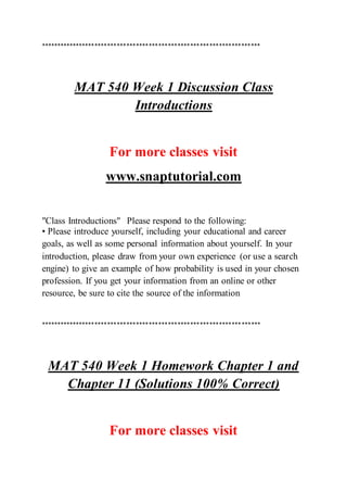 *********************************************************************
MAT 540 Week 1 Discussion Class
Introductions
For more classes visit
www.snaptutorial.com
"Class Introductions" Please respond to the following:
• Please introduce yourself, including your educational and career
goals, as well as some personal information about yourself. In your
introduction, please draw from your own experience (or use a search
engine) to give an example of how probability is used in your chosen
profession. If you get your information from an online or other
resource, be sure to cite the source of the information
*********************************************************************
MAT 540 Week 1 Homework Chapter 1 and
Chapter 11 (Solutions 100% Correct)
For more classes visit
 
