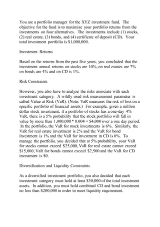 You are a portfolio manager for the XYZ investment fund. The
objective for the fund is to maximize your portfolio returns from the
investments on four alternatives. The investments include (1) stocks,
(2) real estate, (3) bonds, and (4) certificate of deposit (CD). Your
total investment portfolio is $1,000,000.
Investment Returns
Based on the returns from the past five years, you concluded that the
investment annual returns on stocks are 10%, on real estates are 7%
on bonds are 4% and on CD is 1%.
Risk Constraints
However, you also have to analyze the risks associate with each
investment category. A wildly used risk measurement parameter is
called Value at Risk (VaR). (Note: VaR measures the risk of loss on a
specific portfolio of financial assets.) For example, given a million
dollar stock investment, if a portfolio of stocks has a one-day 4%
VaR, there is a 5% probability that the stock portfolio will fall in
value by more than 1,000,000 * 0.004 = $4,000 over a one day period.
In the portfolio, the VaR for stock investments is 6%. Similarly, the
VaR for real estate investment is 2% and the VaR for bond
investment is 1% and the VaR for investment in CD is 0%. To
manage the portfolio, you decided that at 5% probability, your VaR
for stocks cannot exceed $25,000, VaR for real estate cannot exceed
$15,000, VaR for bonds cannot exceed $2,500 and the VaR for CD
investment is $0.
Diversification and Liquidity Constraints
As a diversified investment portfolio, you also decided that each
investment category must hold at least $50,000 of the total investment
assets. In addition, you must hold combined CD and bond investment
no less than $200,000 in order to meet liquidity requirement.
 