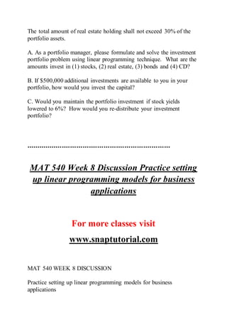 The total amount of real estate holding shall not exceed 30% of the
portfolio assets.
A. As a portfolio manager, please formulate and solve the investment
portfolio problem using linear programming technique. What are the
amounts invest in (1) stocks, (2) real estate, (3) bonds and (4) CD?
B. If $500,000 additional investments are available to you in your
portfolio, how would you invest the capital?
C. Would you maintain the portfolio investment if stock yields
lowered to 6%? How would you re-distribute your investment
portfolio?
*********************************************************************
MAT 540 Week 8 Discussion Practice setting
up linear programming models for business
applications
For more classes visit
www.snaptutorial.com
MAT 540 WEEK 8 DISCUSSION
Practice setting up linear programming models for business
applications
 