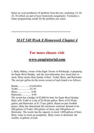 Select an even-numbered LP problem from the text, excluding 14, 20,
22, 36 (which are part of your homework assignment). Formulate a
linear programming model for the problem you select.
*********************************************************************
MAT 540 Week 8 Homework Chapter 4
For more classes visit
www.snaptutorial.com
1. Betty Malloy, owner of the Eagle Tavern in Pittsburgh, is preparing
for Super Bowl Sunday, and she must determine how much beer to
stock. Betty stocks three brands of beer- Yodel, Shotz, and Rainwater.
The cost per gallon (to the tavern owner) of each brand is as follows:
Brand....................Cost/Gallon
Yodel.....................$1.50
Shotz...................... 0.90
Rainwater............... 0.50
The tavern has a budget of $2,000 for beer for Super Bowl Sunday.
Betty sells Yodel at a rate of $3.00 per gallon, Shotz at $2.50 per
gallon, and Rainwater at $1.75 per gallon. Based on past football
games, Betty has determined the maximum customer demand to be
400 gallons of Yodel, 500 gallons of shotz, and 300 gallons of
Rainwater. The tavern has the capacity to stock 1,000 gallons of beer;
Betty wants to stock up completely. Betty wants to determine the
number of gallons of each
 