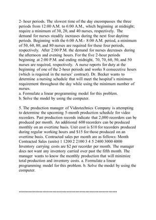 2- hour periods. The slowest time of the day encompasses the three
periods from 12:00 A.M. to 6:00 A.M., which beginning at midnight;
require a minimum of 30, 20, and 40 nurses, respectively. The
demand for nurses steadily increases during the next four daytime
periods. Beginning with the 6:00 A.M.- 8:00 A.M. period, a minimum
of 50, 60, 80, and 80 nurses are required for these four periods,
respectively. After 2:00 P.M. the demand for nurses decreases during
the afternoon and evening hours. For the five 2-hour periods
beginning at 2:00 P.M. and ending midnight, 70, 70, 60, 50, and 50
nurses are required, respectively. A nurse reports for duty at the
beginning of one of the 2-hour periods and works 8 consecutive hours
(which is required in the nurses’ contract). Dr. Becker wants to
determine a nursing schedule that will meet the hospital’s minimum
requirement throughout the day while using the minimum number of
nurses.
a. Formulate a linear programming model for this problem.
b. Solve the model by using the computer.
5. The production manager of Videotechnics Company is attempting
to determine the upcoming 5-month production schedule for video
recorders. Past production records indicate that 2,000 recorders can be
produced per month. An additional 600 recorders can be produced
monthly on an overtime basis. Unit cost is $10 for recorders produced
during regular working hours and $15 for those produced on an
overtime basis. Contracted sales per month are as follows: Month
Contracted Sales (units) 1 1200 2 2100 3 4 5 2400 3000 4000
Inventory carrying costs are $2 per recorder per month. The manager
does not want any inventory carried over past the fifth month. The
manager wants to know the monthly production that will minimize
total production and inventory costs. a. Formulate a linear
programming model for this problem. b. Solve the model by using the
computer.
*********************************************************************
 
