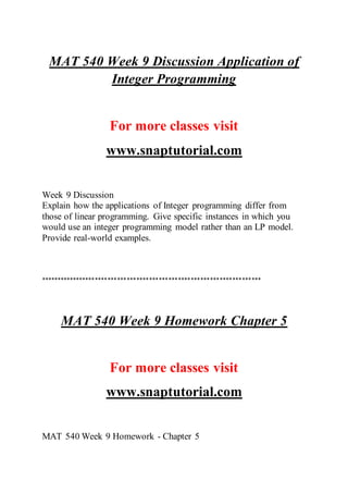 MAT 540 Week 9 Discussion Application of
Integer Programming
For more classes visit
www.snaptutorial.com
Week 9 Discussion
Explain how the applications of Integer programming differ from
those of linear programming. Give specific instances in which you
would use an integer programming model rather than an LP model.
Provide real-world examples.
*********************************************************************
MAT 540 Week 9 Homework Chapter 5
For more classes visit
www.snaptutorial.com
MAT 540 Week 9 Homework - Chapter 5
 